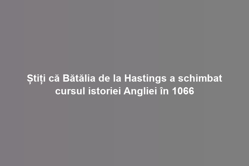 Știți că Bătălia de la Hastings a schimbat cursul istoriei Angliei în 1066