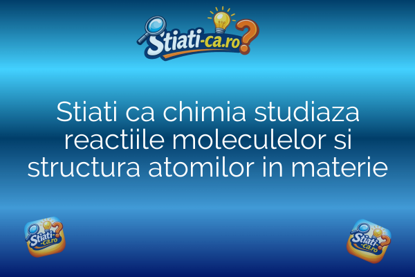Stiati ca chimia studiaza reactiile moleculelor si structura atomilor in materie