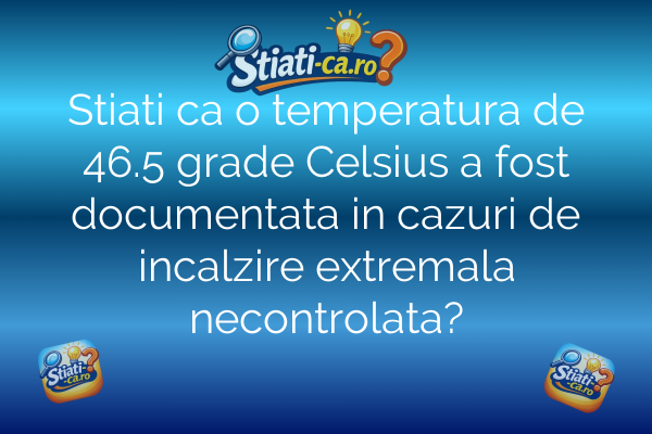 Stiati ca o temperatura de 46.5 grade Celsius a fost documentata in cazuri de incalzire extremala necontrolata?